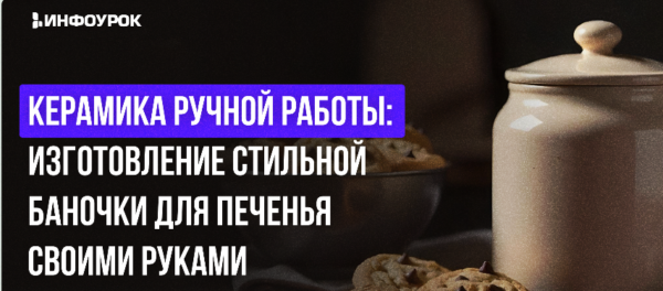 [Инфоурок] Керамика ручной работы: изготовление стильной баночки для печенья своими руками [Милана Курмамбаева]